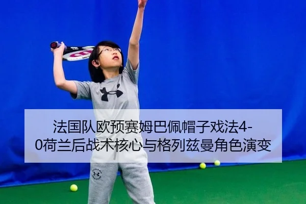 法国队欧预赛姆巴佩帽子戏法4-0荷兰后战术核心与格列兹曼角色演变